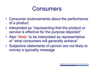 Consumers Consumer endorsements about the performance of a product  Interpreted as “representing that the product or service is effective for the purpose depicted” Also  “likely”  to be interpreted as representative of “what consumers will generally achieve” Subjective statements of opinion are not likely to convey a typicality message 