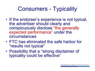 Consumers - Typicality If the endorser’s experience is not typical, the advertiser should clearly and conspicuously disclose  “the   generally expected performance”  under the circumstances FTC has eliminated the safe harbor for “results not typical” Possibility that a “strong disclaimer of typicality could be effective” 