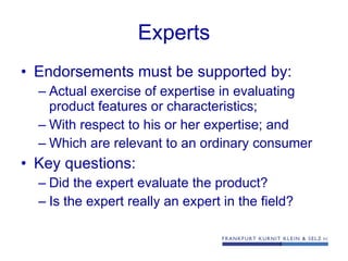 Experts Endorsements must be supported by: Actual exercise of expertise in evaluating product features or characteristics; With respect to his or her expertise; and Which are relevant to an ordinary consumer Key questions: Did the expert evaluate the product? Is the expert really an expert in the field?  