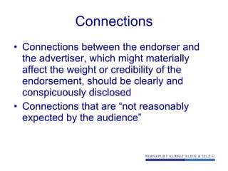 Connections Connections between the endorser and the advertiser, which might materially affect the weight or credibility of the endorsement, should be clearly and conspicuously disclosed Connections that are “not reasonably expected by the audience” 