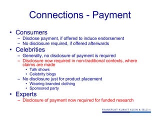 Connections - Payment Consumers  Disclose payment, if offered to induce endorsement No disclosure required, if offered afterwards Celebrities Generally, no disclosure of payment is required Disclosure now required in non-traditional contexts, where claims are made Talk shows Celebrity blogs No disclosure just for product placement Wearing branded clothing Sponsored party Experts Disclosure of payment now required for funded research 
