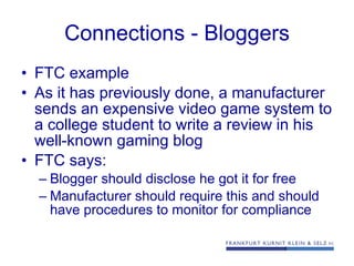 Connections - Bloggers FTC example As it has previously done, a manufacturer sends an expensive video game system to a college student to write a review in his well-known gaming blog FTC says: Blogger should disclose he got it for free Manufacturer should require this and should have procedures to monitor for compliance 
