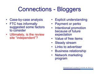 Connections - Bloggers Case-by-case analysis FTC has informally suggested some factors to consider Ultimately, is the review site “independent”?  Explicit understanding Payment or perks Intentional promotion because of future expectation Value of free items Steady stream Links to advertiser Business relationship Network marketing program 