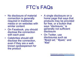 FTC’s FAQs No disclosure of material connection is generally required in traditional media or on websites with similar content On Facebook, you should disclose the connection with each post Celebrities should still disclose the connection, even if they are a well-known spokesperson for the product A single disclosure on a home page that says that products may be provided for free, or a button that says “disclosure,” is generally not sufficient disclosure On Twitter, use disclosures such as “#paid ad,” “#paid,” and “#ad” 