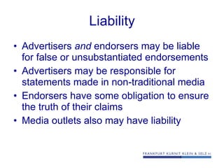 Liability Advertisers  and  endorsers may be liable for false or unsubstantiated endorsements Advertisers may be responsible for statements made in non-traditional media Endorsers have some obligation to ensure the truth of their claims Media outlets also may have liability 
