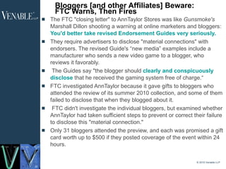 Bloggers [and other Affiliates] Beware: FTC Warns, Then Fires The FTC "closing letter" to AnnTaylor Stores was like  Gunsmoke's  Marshall Dillon shooting a warning at online marketers and bloggers:  You'd better take revised Endorsement Guides very seriously.   They require advertisers to disclose "material connections" with endorsers. The revised Guide's “new media” examples include a manufacturer who sends a new video game to a blogger, who reviews it favorably.   The Guides say "the blogger should  clearly and conspicuously disclose  that he received the gaming system free of charge.“ FTC investigated AnnTaylor because it gave gifts to bloggers who attended the review of its summer 2010 collection, and some of them failed to disclose that when they blogged about it. FTC didn't investigate the individual bloggers, but examined whether AnnTaylor had taken sufficient steps to prevent or correct their failure to disclose this "material connection."  Only 31 bloggers attended the preview, and each was promised a gift card worth up to $500 if they posted coverage of the event within 24 hours. © 2010 Venable LLP 