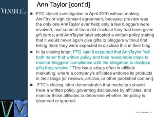 Ann Taylor [cont’d] FTC closed investigation in April 2010 without making AnnTaylor sign consent agreement, because: preview was the only one AnnTaylor ever held; only a few bloggers were involved, and some of them did disclose they had been given gift cards; and AnnTaylor later adopted a written policy stating that it would never again give gifts to bloggers without first telling them they were expected to disclose this in their blog.  In its closing letter,  FTC said it expected that AnnTaylor "will both honor that written policy and take reasonable steps to monitor bloggers' compliance with the obligation to disclose gifts they receive."  This issue arises often in affiliate marketing, where a company's affiliates endorse its products in their blogs [or reviews, articles, or other published content]. FTC's closing letter demonstrates that marketers should have a written policy governing disclosures by affiliates, and monitor those affiliates to determine whether the policy is observed or ignored.   © 2010 Venable LLP 