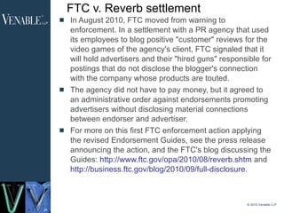 FTC v. Reverb settlement In August 2010, FTC moved from warning to enforcement. In a settlement with a PR agency that used its employees to blog positive "customer" reviews for the video games of the agency's client, FTC signaled that it will hold advertisers and their "hired guns" responsible for postings that do not disclose the blogger's connection with the company whose products are touted.  The agency did not have to pay money, but it agreed to an administrative order against endorsements promoting advertisers without disclosing material connections between endorser and advertiser.  For more on this first FTC enforcement action applying the revised Endorsement Guides, see the press release announcing the action, and the FTC's blog discussing the Guides:  http://www.ftc.gov/opa/2010/08/reverb.shtm  and  http://business.ftc.gov/blog/2010/09/full-disclosure .  © 2010 Venable LLP 