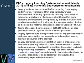 FTC v. Legacy Learning Systems settlement [March 2011]: affiliate marketing and consumer testimonials   Legacy, seller of instructional DVDs, including “how to play guitar” series, represented that product reviews were endorsements reflecting opinions of ordinary consumers or independent reviewers.  Customers didn’t know that many favorable endorsements were posted by affiliate marketers who received commissions from Legacy for sales generated.  Failure to disclose that material connection allegedly violated FTC Act. Terms of proposed consent order: $250,000 settlement, plus provisions about Legacy’s future business practices: Legacy agreed not to misrepresent status of any product user or endorser, such as that the person is an independent user or ordinary consumer of the product. Legacy can’t make any representation about a product user or endorser unless any material connection between that person and any other party involved in promoting the product is clearly and prominently disclosed.  The proposed order defines  “material connection”  as a relationship that materially affects the weight or credibility of an endorsement and wouldn’t be reasonably expected by consumers. © 2010 Venable LLP 