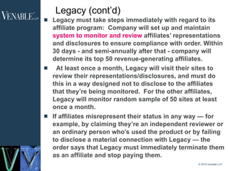 Legacy (cont’d) Legacy must take steps immediately with regard to its affiliate program:  Company will set up and maintain  system to monitor and review  affiliates’ representations and disclosures to ensure compliance with order. Within 30 days - and semi-annually after that - company will determine its top 50 revenue-generating affiliates.    At least once a month, Legacy will visit their sites to review their representations/disclosures, and must do this in a way designed not to disclose to the affiliates that they’re being monitored.  For the other affiliates, Legacy will monitor random sample of 50 sites at least once a month. If affiliates misrepresent their status in any way — for example, by claiming they’re an independent reviewer or an ordinary person who’s used the product or by failing to disclose a material connection with Legacy — the order says that Legacy must immediately terminate them as an affiliate and stop paying them. © 2010 Venable LLP 