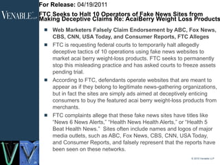 For Release:  04/19/2011 FTC Seeks to Halt 10 Operators of Fake News Sites from Making Deceptive Claims Re: AcaiBerry Weight Loss Products Web Marketers Falsely Claim Endorsement by ABC, Fox News, CBS, CNN, USA Today, and Consumer Reports, FTC Alleges FTC is requesting federal courts to temporarily halt allegedly deceptive tactics of 10 operations using fake news websites to market acai berry weight-loss products. FTC seeks to permanently stop this misleading practice and has asked courts to freeze assets pending trial. According to FTC, defendants operate websites that are meant to appear as if they belong to legitimate news-gathering organizations, but in fact the sites are simply ads aimed at deceptively enticing consumers to buy the featured acai berry weight-loss products from merchants. FTC complaints allege that these fake news sites have titles like “News 6 News Alerts,” “Health News Health Alerts,” or “Health 5 Beat Health News.”  Sites often include names and logos of major media outlets, such as ABC, Fox News, CBS, CNN, USA Today, and Consumer Reports, and falsely represent that the reports have been seen on these networks. © 2010 Venable LLP 