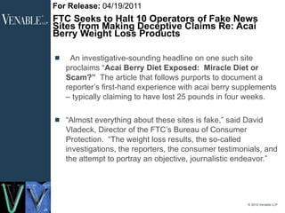 For Release:  04/19/2011 FTC Seeks to Halt 10 Operators of Fake News Sites from Making Deceptive Claims Re: Acai Berry Weight Loss Products    An investigative-sounding headline on one such site proclaims “ Acai Berry Diet Exposed:  Miracle Diet or Scam?”   The article that follows purports to document a reporter’s first-hand experience with acai berry supplements – typically claiming to have lost 25 pounds in four weeks. “ Almost everything about these sites is fake,” said David Vladeck, Director of the FTC’s Bureau of Consumer Protection.  “The weight loss results, the so-called investigations, the reporters, the consumer testimonials, and the attempt to portray an objective, journalistic endeavor.” © 2010 Venable LLP 