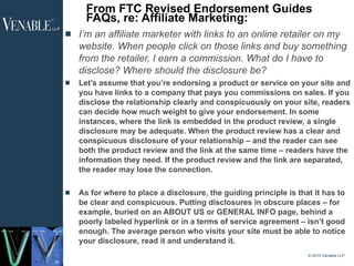 From FTC Revised Endorsement Guides FAQs, re: Affiliate Marketing: I’m an affiliate marketer with links to an online retailer on my website. When people click on those links and buy something from the retailer, I earn a commission. What do I have to disclose? Where should the disclosure be? Let’s assume that you’re endorsing a product or service on your site and you have links to a company that pays you commissions on sales. If you disclose the relationship clearly and conspicuously on your site, readers can decide how much weight to give your endorsement. In some instances, where the link is embedded in the product review, a single disclosure may be adequate. When the product review has a clear and conspicuous disclosure of your relationship – and the reader can see both the product review and the link at the same time – readers have the information they need. If the product review and the link are separated, the reader may lose the connection. As for where to place a disclosure, the guiding principle is that it has to be clear and conspicuous. Putting disclosures in obscure places – for example, buried on an ABOUT US or GENERAL INFO page, behind a poorly labeled hyperlink or in a terms of service agreement – isn’t good enough. The average person who visits your site must be able to notice your disclosure, read it and understand it. © 2010 Venable LLP 