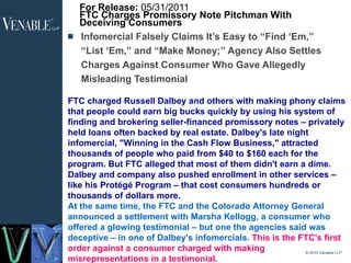 For Release:  05/31/2011  FTC Charges Promissory Note Pitchman With Deceiving Consumers Infomercial Falsely Claims It’s Easy to “Find ‘Em,” “List ‘Em,” and “Make Money;” Agency Also Settles Charges Against Consumer Who Gave Allegedly Misleading Testimonial © 2010 Venable LLP FTC charged Russell Dalbey and others with making phony claims that people could earn big bucks quickly by using his system of finding and brokering seller-financed promissory notes – privately held loans often backed by real estate. Dalbey's late night infomercial, "Winning in the Cash Flow Business," attracted thousands of people who paid from $40 to $160 each for the program. But FTC alleged that most of them didn't earn a dime. Dalbey and company also pushed enrollment in other services – like his Protégé Program – that cost consumers hundreds or thousands of dollars more.  At the same time, the FTC and the Colorado Attorney General announced a settlement with Marsha Kellogg, a consumer who offered a glowing testimonial – but one the agencies said was deceptive – in one of Dalbey's infomercials.  This is the FTC's first order against a consumer charged with making misrepresentations in a testimonial.  