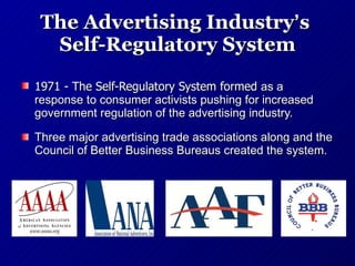 The Advertising Industry ’ s  Self-Regulatory System 1971 - The Self-Regulatory System formed  as a response to consumer activists pushing for increased government regulation of the advertising industry.  Three major advertising trade associations along and the Council of Better Business Bureaus created the system. 