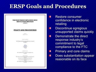 ERSP Goals and Procedures Restore consumer confidence in electronic retailing Discontinue egregious unsupported claims quickly Demonstrate the direct response industry’s commitment to legal compliance to the FTC Primary and core claims Does substantiation appear reasonable on its face 