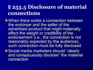 When there exists a connection between the endorser and the seller of the advertised product that might materially affect the weight or credibility of the endorsement ( i.e. , the connection is not reasonably expected by the audience), such connection must be fully disclosed Social media marketers should “clearly and conspicuously disclose” the material connection § 255.5 Disclosure of material connections 