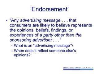 “ Endorsement” “ Any  advertising message  . . . that consumers are likely to believe represents the opinions, beliefs, findings, or experiences of  a party other than the sponsoring advertiser . . .” What is an “advertising message”? When does it reflect someone else’s opinions? 