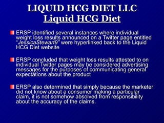 LIQUID HCG DIET LLC Liquid HCG Diet ERSP identified several instances where individual weight loss results announced on a Twitter page entitled “ JessicaStewart9”  were hyperlinked back to the Liquid HCG Diet website   ERSP concluded that weight loss results attested to on individual Twitter pages may be considered advertising messages for the purposes of communicating general expectations about the product   ERSP also determined that simply because the marketer did not know about a consumer making a particular claim, it is not somehow absolved from responsibility about the accuracy of the claims.  