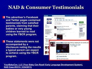 NAD & Consumer Testimonials The advertiser’s Facebook and Twitter pages contained testimonials from satisfied parents, claiming that their babies or very young children learned to read using the YBCR program.  These statements were not accompanied by a disclosure noting the results a typical parent can expect to achieve using the YBCR program .  YourBabyCan, LLC (Your Baby Can Read! Early Language Development System), NAD Case #5313 ( 3/24/2011) 