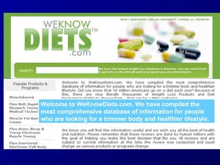 Welcome to WeKnowDiets.com. We have compiled the most comprehensive database of information for people who are looking for a trimmer body and healthier lifestyle. 
