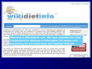 Welcome to Wikidietinfo.com. We have compiled the most comprehensive database of information for people who are looking for a trimmer body and healthier lifestyle. 