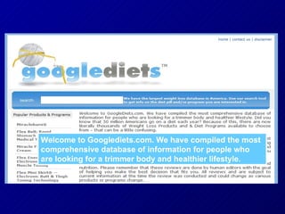 Welcome to Googlediets.com. We have compiled the most comprehensive database of information for people who are looking for a trimmer body and healthier lifestyle. 