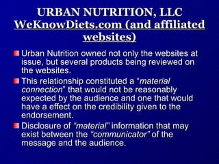 URBAN NUTRITION, LLC WeKnowDiets.com (and affiliated websites) Urban Nutrition owned not only the websites at issue, but several products being reviewed on the websites.  This relationship constituted a “ material connection ” that would not be reasonably expected by the audience and one that would have a effect on the credibility given to the endorsement. Disclosure of  “material”  information that may exist between the  “communicator”  of the message and the audience. 