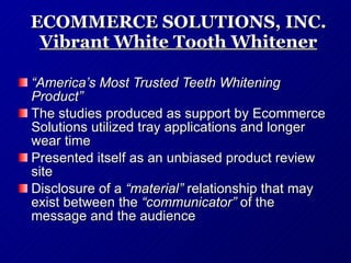 ECOMMERCE SOLUTIONS, INC. Vibrant White Tooth Whitener “ America’s Most Trusted Teeth Whitening Product” The studies produced as support by Ecommerce Solutions utilized tray applications and longer wear time Presented itself as an unbiased product review site Disclosure of a  “material”  relationship that may exist between the  “communicator”  of the message and the audience 
