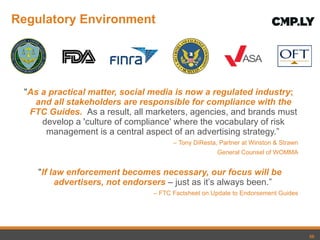 Regulatory Environment " As a practical matter, social media is now a regulated industry ;  and all stakeholders are responsible for compliance with the FTC Guides.   As a result, all marketers, agencies, and brands must develop a 'culture of compliance' where the vocabulary of risk management is a central aspect of an advertising strategy. ”   –  Tony DiResta, Partner at Winston & Strawn General Counsel of WOMMA " If law enforcement becomes necessary, our focus will be advertisers, not endorsers  – just as it ’s always been.”   –  FTC Factsheet on Update to Endorsement Guides 