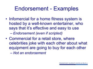 Endorsement -  Examples Infomercial for a home fitness system is hosted by a well-known entertainer, who says that it’s effective and easy to use  Endorsement (even if scripted) Commercial for a retail store, where celebrities joke with each other about what equipment are going to buy for each other  Not an endorsement 