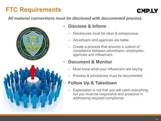 FTC Requirements Disclose & Inform Disclosures must be clear & conspicuous Advertisers and agencies are liable Create a process that ensures a  culture of compliance  between advertisers, employees, agencies and influencers Document & Monitor Must know what your influencers are saying Process & procedures must be documented Follow Up & Takedown Expectation is not that you will catch everything but you must be responsive and proactive in addressing required compliance All material connections must be disclosed with documented process 