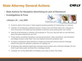 State Attorney General Actions State Actions for Deceptive Advertising & Lack of Disclosure Investigations & Fines Lifestyle Lift – July 2009 Cuomo's deal is first case in nation against growing practice of "astroturfing" on Internet Lifestyle Lift employees published positive reviews and comments about the company to trick consumers into believing that satisfied customers were posting their own stories Internal email directed a Lifestyle Lift employee to  “Put your wig and skirt on and tell them about the great experience you had”  These tactics constitute deceptive commercial practices, false advertising, and fraudulent and illegal conduct under New York and federal consumer protection law Company employees were directed to create accounts with various Internet message boards and pose as satisfied customers of Lifestyle Lift Employees also attacked legitimate message board posters who criticized Lifestyle Lift and tried to get those posts removed from message boards 'Lifestyle Lift ’ to Pay $300,000 in Penalties and Costs to New York State  