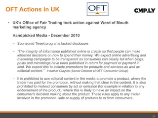OFT Actions in UK UK ’s Office of Fair Trading took action against Word of Mouth marketing agency  Handpicked Media - December 2010 Sponsored Tweet programs lacked disclosure “ The integrity of information published online is crucial so that people can make informed decisions on how to spend their money. We expect online advertising and marketing campaigns to be transparent so consumers can clearly tell when blogs, posts and microblogs have been published in return for payment or payment in kind. We expect this to include promotions for products and services as well as editorial content.” -  Heather Clayton (Senior Director of OFT Consumer Group)   It is prohibited to use editorial content in the media to promote a product, where the trader has paid for the promotion, without making that clear in the content. It is also prohibited to mislead consumers by act or omission (for example in relation to any endorsement of the product), where this is likely to have an impact on the consumer's decision making about the product. These rules apply to any trader involved in the promotion, sale or supply of products to or from consumers. 