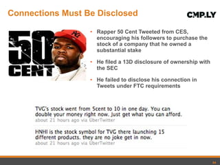 Connections Must Be Disclosed Rapper 50 Cent Tweeted from CES, encouraging his followers to purchase the stock of a company that he owned a substantial stake He filed a 13D disclosure of ownership with the SEC He failed to disclose his connection in Tweets under FTC requirements 