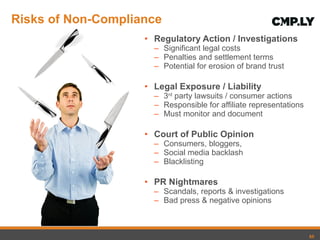 Risks of Non-Compliance Regulatory Action / Investigations Significant legal costs Penalties and settlement terms Potential for erosion of brand trust Legal Exposure / Liability 3 rd  party lawsuits / consumer actions Responsible for affiliate representations Must monitor and document Court of Public Opinion Consumers, bloggers,  Social media backlash Blacklisting PR Nightmares Scandals, reports & investigations Bad press & negative opinions 