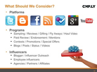 What Should We Consider? Platforms Programs Sampling / Reviews / Gifting / Fly Aways / Haul Video Paid Review / Endorsement / Mentions Contests / Promotions / Special Offers Blogs / Posts / Status / Videos Influencers Blogger / Influencer Outreach Employee influencers Agencies / Partners / Affiliates 