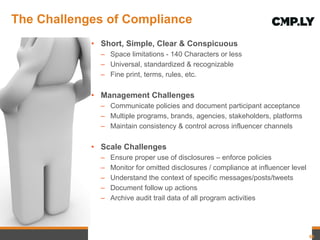 The Challenges of Compliance  Short, Simple, Clear & Conspicuous Space limitations - 140 Characters or less Universal, standardized & recognizable Fine print, terms, rules, etc. Management Challenges Communicate policies and document participant acceptance Multiple programs, brands, agencies, stakeholders, platforms Maintain consistency & control across influencer channels Scale Challenges Ensure proper use of disclosures – enforce policies Monitor for omitted disclosures / compliance at influencer level  Understand the context of specific messages/posts/tweets Document follow up actions Archive audit trail data of all program activities 