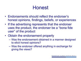 Honest Endorsements should reflect the endorser’s honest opinions, findings, beliefs, or experiences If the advertising represents that the endorser uses the product, the endorser be a “bona fide user” of the product Obtain the endorsement properly Was the endorsement obtained in a manner designed to elicit honest opinions? Was the endorser offered anything in exchange for giving the views? 