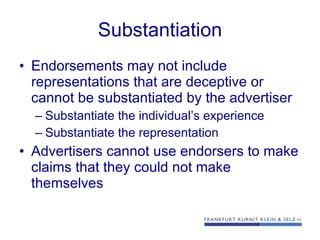 Substantiation Endorsements may not include representations that are deceptive or cannot be substantiated by the advertiser Substantiate the individual’s experience Substantiate the representation Advertisers cannot use endorsers to make claims that they could not make themselves 
