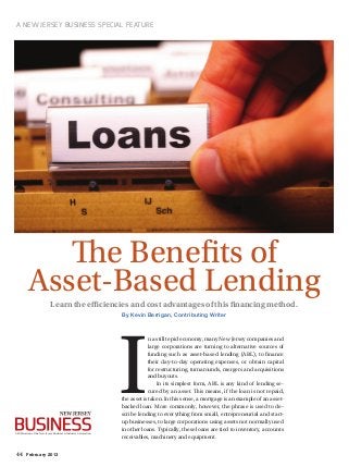 44 February 2013
A New Jersey Business Special Feature
Learn the efficiencies and cost advantages of this financing method.
By Kevin Berrigan, Contributing Writer
The Benefits of
Asset-Based Lending
I
n a still tepid economy, many New Jersey companies and
large corporations are turning to alternative sources of
funding such as asset-based lending (ABL), to finance
their day-to-day operating expenses, or obtain capital
for restructuring, turnarounds, mergers and acquisitions
and buyouts.
In its simplest form, ABL is any kind of lending se-
cured by an asset. This means, if the loan is not repaid,
the asset is taken. In this sense, a mortgage is an example of an asset-
backed loan. More commonly, however, the phrase is used to de-
scribe lending to everything from small, entrepreneurial and start-
up businesses, to large corporations using assets not normally used
in other loans. Typically, these loans are tied to inventory, accounts
receivables, machinery and equipment.
A Publication of the New Jersey Business & Industry Association
 