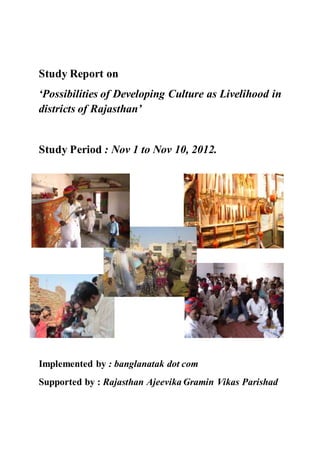 Study Report on
‘Possibilities of Developing Culture as Livelihood in
districts of Rajasthan’
Study Period : Nov 1 to Nov 10, 2012.
Implemented by : banglanatak dot com
Supported by : Rajasthan Ajeevika Gramin Vikas Parishad
 