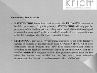 Guarantee – Few Excerpts
• If SYSTEMPOOL is unable to repair or replace the KRION®™ it considers to
be defective as covered by this guarantee, SYSTEMPOOL will only pay the
percentage of the purchase price according to the period of time that has elapsed
as detailed in paragraph 2, within a period of 3 months of receiving notification
of the defect and providing the client returns the product.
• SYSTEMPOOL provides a 10-year limited guarantee for all of its decorative
features in interiors, or products made using KRION®™ sheets. All of these
installations and/or products must have been manufactured and installed
according to the technical instructions issued by SYSTEMPOOL and by a
certified KRION®™ processor/installer. This guarantee applies from the date
when the product was installed for the first time. Unless otherwise
demonstrated, this date will be as shown on the ticket or bill of sale
 