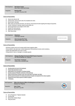 Duties and Responsibilities:
 Inbound and outbound call
 Answer phones, write and work orders, file completed work orders
 Record clients’ information
 Make copies and assemble documents, sort mail and, communicate with clients regarding their design and payments.
 E-mails, scheduling of meetings, prepare business letters, etc.
 Set the appointment to the manager to other clients
 Entertain the client/customers
 Dealing with customers/clients.
 Other clerical duties
Duties and Responsibilities:
Enhance customer service and increase profits through suggestive selling.
Accountable for daily sales report, window displaying and merchandizing, and stock control consistency.
Works well independently and as part of a team.
Responsible for claims on damaged or incomplete apparels
Duties and Responsibilities:
 Encoding daily time record of all employees.
 Prepare daily absenteeism reports
 Responsible for the computation of employee salaries.
 Encodes employee Philhealth contribution in Microsoft Excel
 Filling of all documents (Vacation Leave, Sick Leave Daily Time Keeper, pay slips).
 Monitor payment transaction for rentals and purchase of supplier and equipment from various suppliers.
 Prepared and write cheque payment to different suppliers.
 Timekeeping
Duties and Responsibilities:
 Acts as Receptionist / Telephone Operator
 Encoding Data
 Monitor Daily Collection Report
 Filling Documents
Work Experience: Data System Analyst
Deira, Dubai, United Arab Emirates
Designation: Marketing Staff
July 2006 to November 2006
Work Experience: Debenhams
Copenhagen, Denmark
Designation: Sales Associate (Part Time)
December 2005 to March 2006
Work Experience: Batangas Bay Region Environment Multi-Purpose Cooperative
San Pascual, Batangas City, Philippines
Designation: Payroll Clerk / Timekeeper
October 2004 to November 2005
Work Experience: Office of the Governor (Office of the Management and Audit Analyst)
Batangas City, Philippines
Designation: Intern Trainee
May 2004 to July 2004
 