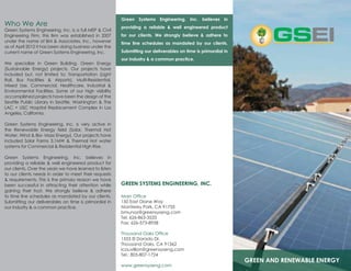 GREEN AND RENEWABLE ENERGY
GREEN SYSTEMS ENGINEERING, INC.
Main Office
150 East Diane Way
Monterey Park, CA 91755
bmunoz@greensyseng.com
Tel: 626-863-3533
Fax: 626-573-8958
Thousand Oaks Office
1553 El Dorado Dr.
Thousand Oaks, CA 91362
lcouvillion@greensyseng.com
Tel.: 805-807-1724
www.greensyseng.com
Green Systems Engineering, Inc. believes in
providing a reliable & well engineered product
for our clients. We strongly believe & adhere to
time line schedules as mandated by our clients.
Submitting our deliverables on time is primordial in
our industry & a common practice.
Who We Are
Green Systems Engineering, Inc. is a full MEP & Civil
Engineering Firm, this firm was established in 2007
under the name of BM & Associates, Inc., however
as of April 2012 it has been doing business under the
current name of Green Systems Engineering, Inc.
We specialize in Green Building, Green Energy
(Sustainable Energy) projects. Our projects have
included but, not limited to; Transportation (Light
Rail, Bus Facilities & Airports), Multi-Residential,
Mixed Use, Commercial, Healthcare, Industrial &
Environmental Facilities. Some of our high visibility
accomplished projects have been the design of the
Seattle Public Library in Seattle, Washington & The
LAC + USC Hospital Replacement Complex in Los
Angeles, California.
Green Systems Engineering, Inc. is very active in
the Renewable Energy field (Solar, Thermal Hot
Water, Wind & Bio- Mass Energy). Our projects have
included Solar Farms 3.1MW & Thermal Hot water
systems for Commercial & Residential High Rise.
​
Green Systems Engineering, Inc. believes in
providing a reliable & well engineered product for
our clients. Over the years we have learned to listen
to our clients needs in order to meet their requests
& requirements. This is the primary reason we have
been successful in attracting their attention while
gaining their trust. We strongly believe & adhere
to time line schedules as mandated by our clients.
Submitting our deliverables on time is primordial in
our industry & a common practice.
 