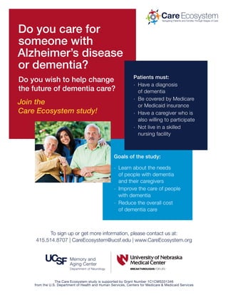 Do you care for
someone with
Alzheimer’s disease
or dementia?
Do you wish to help change
the future of dementia care?
Join the
Care Ecosystem study!
Goals of the study:
.. Learn about the needs
of people with dementia
and their caregivers
.. Improve the care of people
with dementia
.. Reduce the overall cost
of dementia care
Patients must:
.. Have a diagnosis
of dementia
.. Be covered by Medicare
or Medicaid insurance
.. Have a caregiver who is
also willing to participate
.. Not live in a skilled
nursing facility
Navigating Patients and Families Through Stages of Care
Care Ecosystem
To sign up or get more information, please contact us at:
415.514.8707 | CareEcosystem@ucsf.edu | www.CareEcosystem.org
The Care Ecosystem study is supported by Grant Number 1C1CMS331346
from the U.S. Department of Health and Human Services, Centers for Medicare & Medicaid Services
 