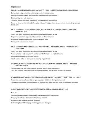 Experience
BRAND PROMOTER | SKK MOBILE, DAVAO CITY PHILIPPINES | FEBRUARY 2015 – AUGUST 2016
Demonstrate and provide information on promoted mobile products
Identify customers’ interest and understand their needs and requirements
Discuss pricing tiers with customers
Distribute product brochures and flyers to source new sales opportunities
Report on demonstration related information (interest level, questions asked, numbers of marketing materials
distributed)
SALES ASSOCIATE | VENTE RETAIL STORE, NCCC MALL DAVAO CITY PHILIPPINES | MAY 2014 –
FEBRUARY 2015
Ensure high levels of customer satisfaction through excellent sales service
Respond to customers’ requests and concerns in an efficient manner
Maintain in-stock and presentable condition assigned areas
Actively seek out customers in store
SALES ASSOCIATE AND CASHIER | CELL DOCTOR, GMALL DAVAO PHILIPPINES | DECEMBER 2013 –
APRIL 2014
Ensure high levels of customer satisfaction through excellent sales service
Assess customer needs and provide assistance and information on product features
Remain knowledgeable on products offered
Handle cashier duties by taking cash in exchange of goods sold
WAITRESS/BARISTA | DEN'S CAFE AND RESTAURANT, PANABO CITY PHILIPPINES | MAY 2013 –
NOVEMBER 2013
Take orders and serve food and beverages to patrons at tables in dining establishment
Check with customers to ensure that they are enjoying their meals and take action to correct any problems
WAITRESS/BARISTA(PART-TIME)| SABROSIO CAFE BISTRO, TAGUM CITY PHILIPPINES| 2011-2012
Take orders and serve food and beverages to patrons at tables in dining establishment
Check with customers to ensure that they are enjoying their meals and take action to correct any problems.
MARKETING ASSOCIATE | TAGUM COOPERATIVE, TAGUM CITY PHILIPPINES | OJT
MAY 2012
Communicating with target audiences and managing customer relationships
Arranging the effective distribution of marketing materials
Maintaining and updating customer databases
Contributing to, and developing, marketing plans and strategies
 