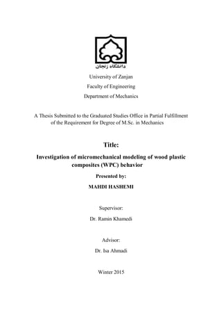 University of Zanjan
Faculty of Engineering
Department of Mechanics
A Thesis Submitted to the Graduated Studies Office in Partial Fulfillment
of the Requirement for Degree of M.Sc. in Mechanics
Title:
Investigation of micromechanical modeling of wood plastic
composites (WPC) behavior
Presented by:
MAHDI HASHEMI
Supervisor:
Dr. Ramin Khamedi
Advisor:
Dr. Isa Ahmadi
Winter 2015
 