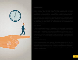Greater Control
Simply stated, time tracking software gives you increased internal control
of your business. With real-time access, it’s all at your fingertips, no matter
where you are. You can see who is working and when, who has requested a
replacement, who didn’t show up, and who needs to take a mandatory break.
While software alone is helpful, it needs to be usable for employees. What
makes an application usable? It should be aesthetically appealing, easy to learn
and navigate, and intuitive design. If an application is confusing and difficult to
use, employees will dread logging on, and may wish for the old system of time
cards and punch clocks.
Time Savings
If your employees are clocking in and out at a POS terminal at shift changes,
you may notice groups of staff members waiting around the terminal for their
chance. With a web-based time clock, employees have the ability to clock in
and out from a variety of locations: a restaurant workstation, a freestanding
time clock, or from their smartphones. If they are using their smartphones, you
can be sure they are actually where they need to be with useful geolocation
positioning.
Increased Productivity
In busy restaurants and retail locations, employees clocking in and out can
cause long lines of customers at the POS terminal during shift changes. With a
web-based clock, employees can clock in and out from a restaurant workstation,
standalone clock, or from their mobile phone that uses geolocation positioning
to ensure they are onsite.
10
 