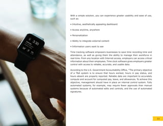 With a simple solution, you can experience greater usability and ease of use,
such as:
• Intuitive, aesthetically appealing dashboard
• Access anytime, anywhere
• Personalization
• Ability to integrate external content
• Information users want to see
Time tracking software empowers businesses to save time recording time and
attendance, as well as giving them the ability to manage their workforce in
real-time. From any location with Internet access, employers can access critical
information about their employees. Time clock software gives employers greater
control with access to reliable, accurate, and usable data.
According to the U.S. Government Accountability Office, “The primary objective
of a T&A system is to ensure that hours worked, hours in pay status, and
hours absent are properly reported. Reliable data are important to accurately
compute and account for computed pay, leave, and allowances. To achieve this
objective, management should have in place an internal control system. Fully
automated systems, for example, may require fewer approvals than manual
systems because of automated edits and controls, and the use of automated
signatures.
11
 